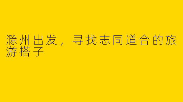 滁州出发，寻找志同道合的旅游搭子