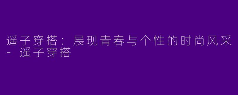 遥子穿搭：展现青春与个性的时尚风采-遥子穿搭
