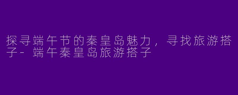探寻端午节的秦皇岛魅力，寻找旅游搭子-端午秦皇岛旅游搭子