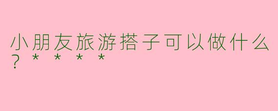 小朋友旅游搭子可以做什么?****