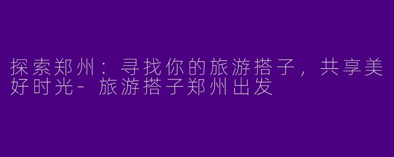 探索郑州：寻找你的旅游搭子，共享美好时光-旅游搭子郑州出发