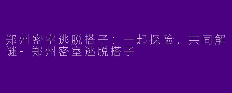 郑州密室逃脱搭子：一起探险，共同解谜-郑州密室逃脱搭子