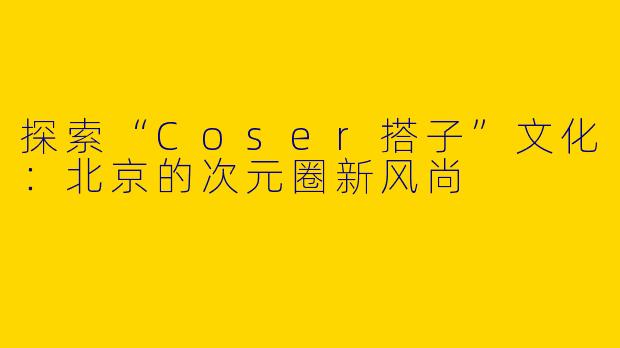 探索“Coser搭子”文化：北京的次元圈新风尚