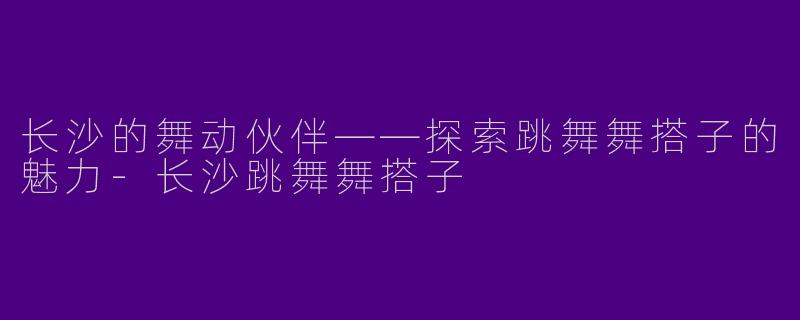 长沙的舞动伙伴——探索跳舞舞搭子的魅力-长沙跳舞舞搭子