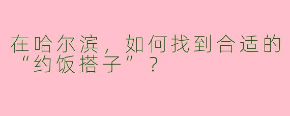 在哈尔滨，如何找到合适的“约饭搭子”？