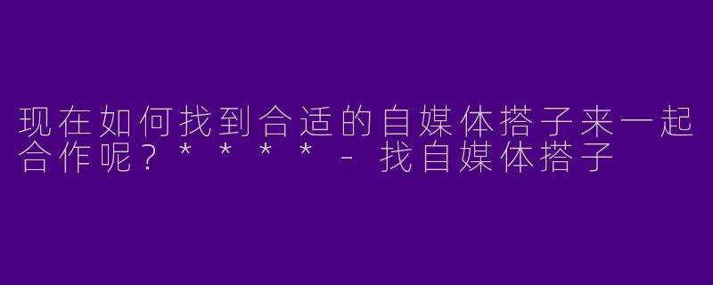 现在如何找到合适的自媒体搭子来一起合作呢？****