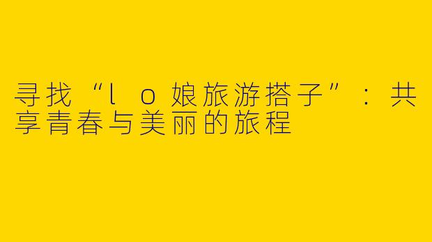 寻找“lo娘旅游搭子”：共享青春与美丽的旅程