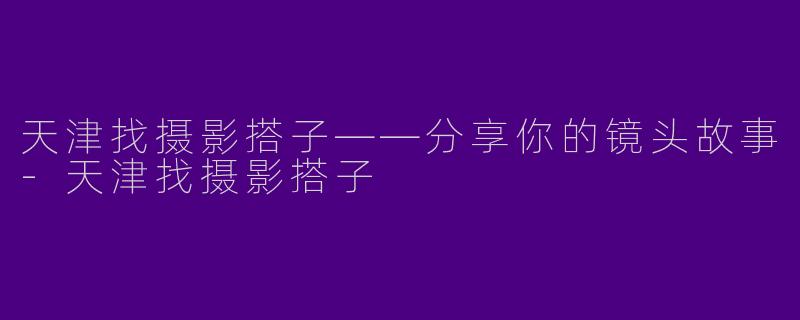 天津找摄影搭子——分享你的镜头故事-天津找摄影搭子