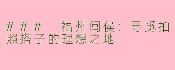 ### 福州闽侯：寻觅拍照搭子的理想之地