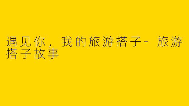 遇见你，我的旅游搭子-旅游搭子故事