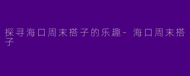 探寻海口周末搭子的乐趣-海口周末搭子