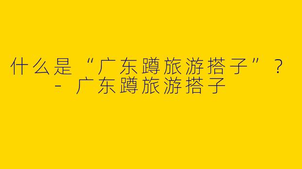 什么是“广东蹲旅游搭子”？  -广东蹲旅游搭子