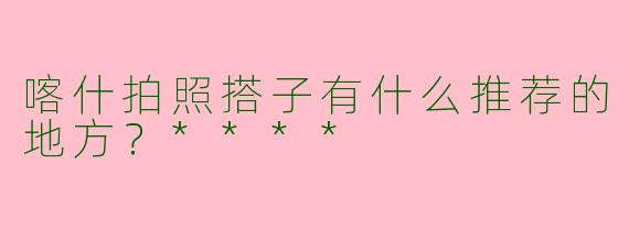 喀什拍照搭子有什么推荐的地方?****
