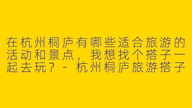 在杭州桐庐有哪些适合旅游的活动和景点，我想找个搭子一起去玩？