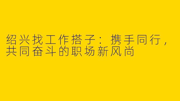 绍兴找工作搭子：携手同行，共同奋斗的职场新风尚