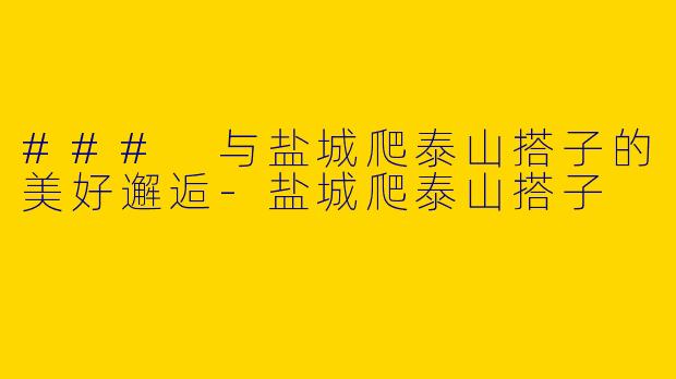 ### 与盐城爬泰山搭子的美好邂逅-盐城爬泰山搭子