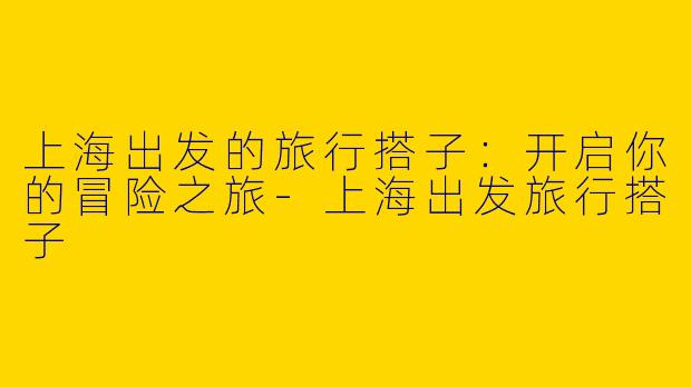 上海出发的旅行搭子：开启你的冒险之旅-上海出发旅行搭子