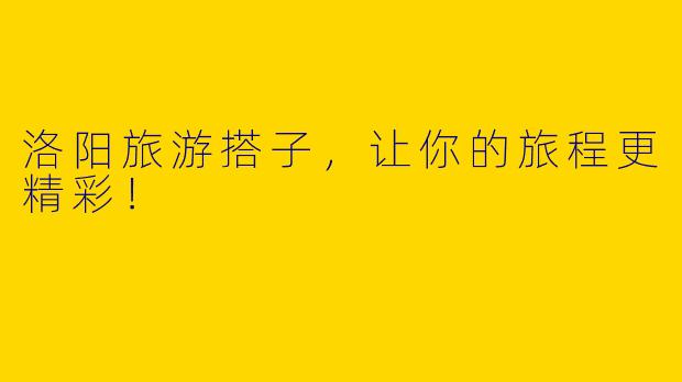 洛阳旅游搭子，让你的旅程更精彩！