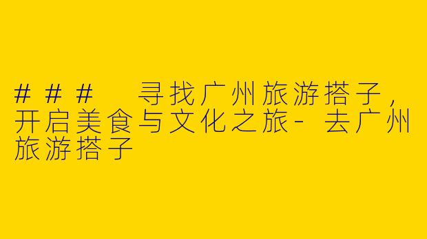 ### 寻找广州旅游搭子，开启美食与文化之旅-去广州旅游搭子