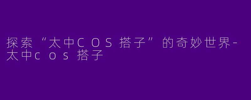 探索“太中COS搭子”的奇妙世界-太中cos搭子