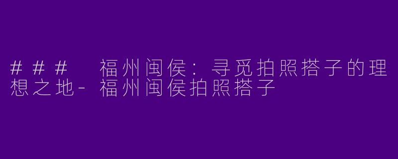 ### 福州闽侯：寻觅拍照搭子的理想之地-福州闽侯拍照搭子