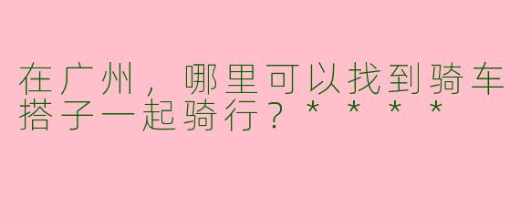 在广州，哪里可以找到骑车搭子一起骑行？****