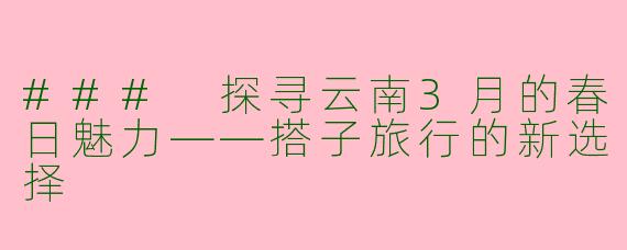 ### 探寻云南3月的春日魅力——搭子旅行的新选择