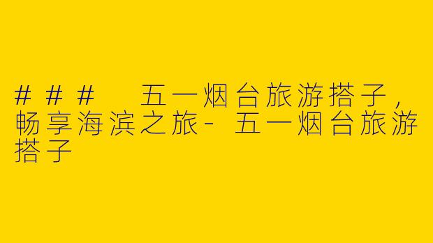 ### 五一烟台旅游搭子，畅享海滨之旅-五一烟台旅游搭子