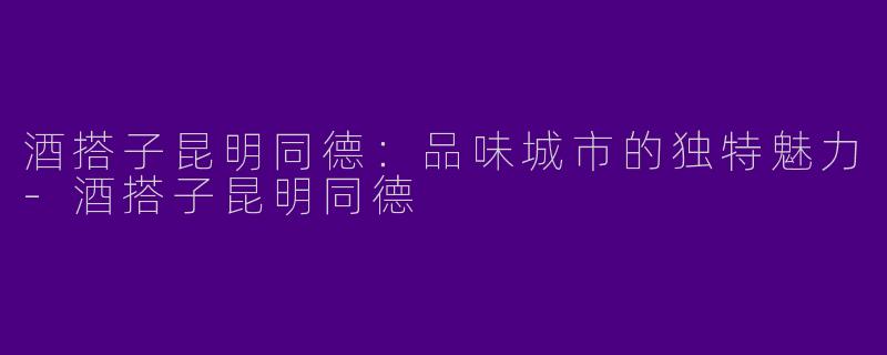 酒搭子昆明同德：品味城市的独特魅力-酒搭子昆明同德
