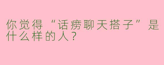 你觉得“话痨聊天搭子”是什么样的人？