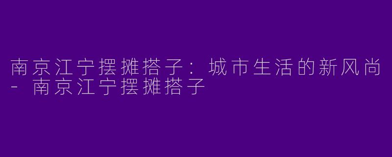 南京江宁摆摊搭子：城市生活的新风尚-南京江宁摆摊搭子