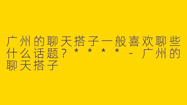 广州的聊天搭子一般喜欢聊些什么话题？****