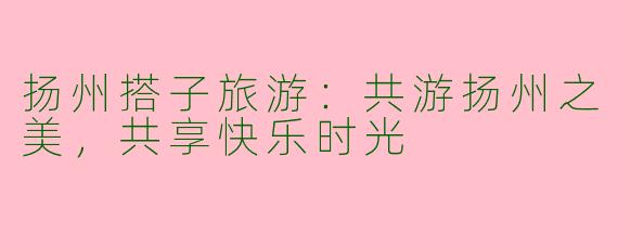 扬州搭子旅游：共游扬州之美，共享快乐时光