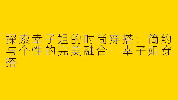 探索幸子姐的时尚穿搭：简约与个性的完美融合-幸子姐穿搭