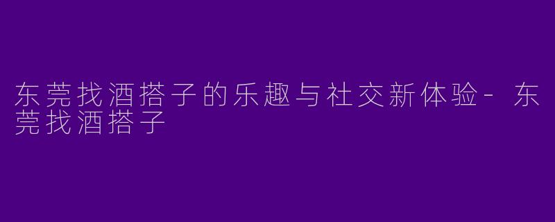 东莞找酒搭子的乐趣与社交新体验-东莞找酒搭子