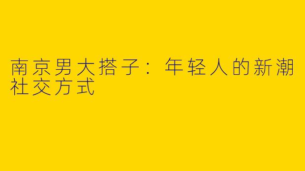 南京男大搭子：年轻人的新潮社交方式