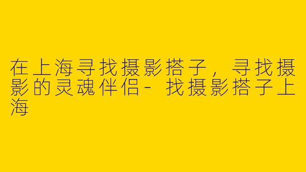 在上海寻找摄影搭子，寻找摄影的灵魂伴侣-找摄影搭子上海