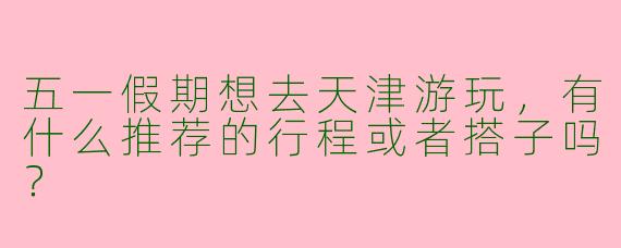 五一假期想去天津游玩，有什么推荐的行程或者搭子吗？