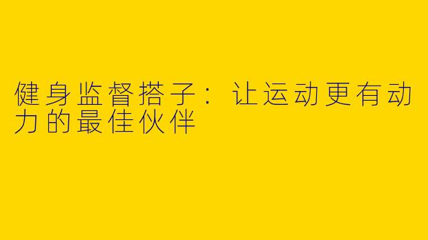 健身监督搭子：让运动更有动力的最佳伙伴
