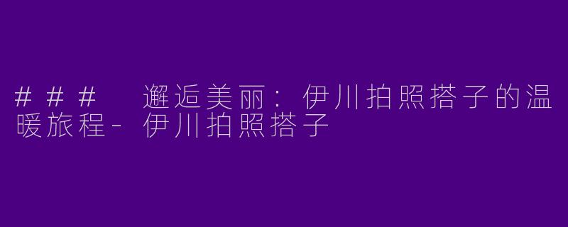 ### 邂逅美丽：伊川拍照搭子的温暖旅程-伊川拍照搭子