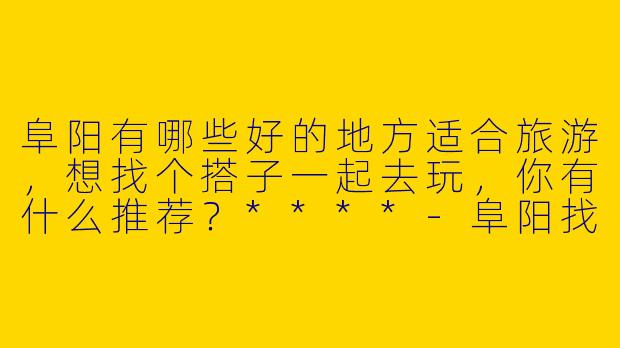 阜阳有哪些好的地方适合旅游,想找个搭子一起去玩,你有什么推荐?****