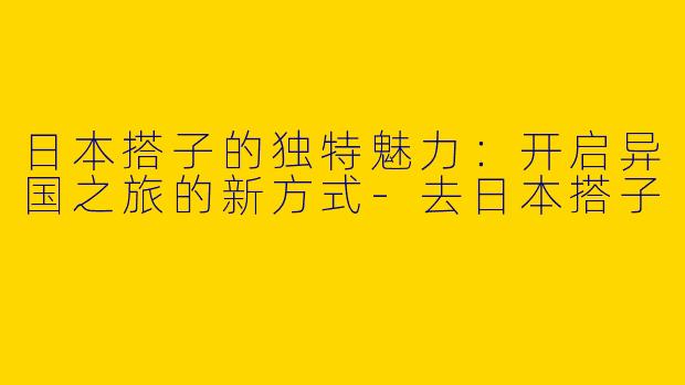 日本搭子的独特魅力:开启异国之旅的新方式