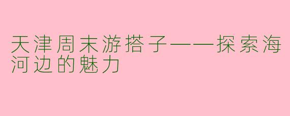天津周末游搭子——探索海河边的魅力