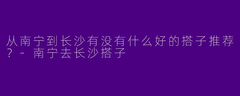从南宁到长沙有没有什么好的搭子推荐？