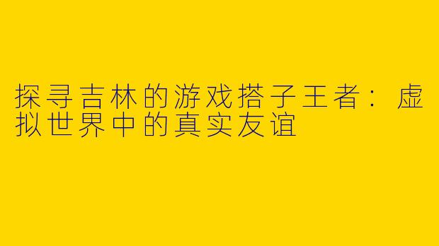 探寻吉林的游戏搭子王者：虚拟世界中的真实友谊
