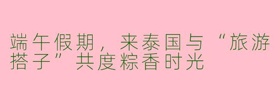 端午假期，来泰国与“旅游搭子”共度粽香时光