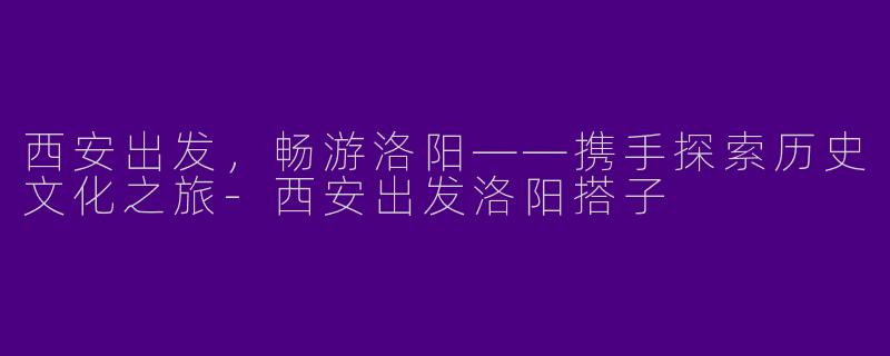 西安出发，畅游洛阳——携手探索历史文化之旅-西安出发洛阳搭子