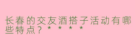 长春的交友酒搭子活动有哪些特点？****