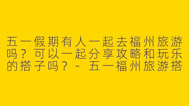 五一假期有人一起去福州旅游吗？可以一起分享攻略和玩乐的搭子吗？