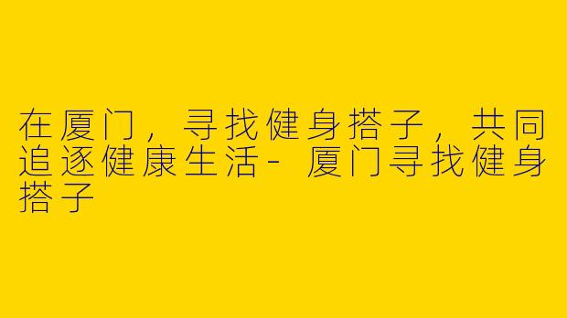 在厦门，寻找健身搭子，共同追逐健康生活-厦门寻找健身搭子